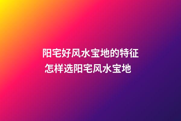 阳宅好风水宝地的特征 怎样选阳宅风水宝地